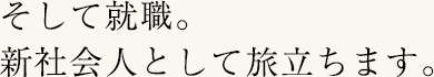 そして就職。新社会人として旅立ちます。